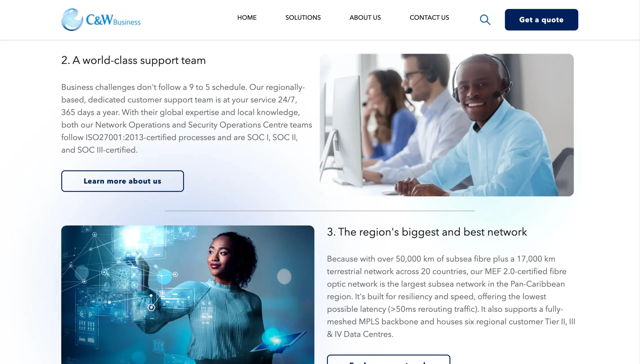 C&W Business HOME SOLUTIONS ABOUT US CONTACT US Get a quote 2. A world-class support team Business challenges don't follow a 9 to 5 schedule. Our regionally-based, dedicated customer support team is at your service 24/7, 365 days a year. With their global expertise and local knowledge, both our Network Operations and Security Operations Centre teams follow ISO27001:2013-certified processes and are SOCI, SOC II, and SOC Ill-certified. Learn more about us 3. The region's biggest and best network Because with over 50,000 km of subsea fibre plus a 17,000 km terrestrial network across 20 countries, our MEF 2.0-certified fibre optic network is the largest subsea network in the Pan-Caribbean region. It's built for resiliency and speed, offering the lowest possible latency (>50ms rerouting traffic). It also supports a fully-meshed MPLS backbone and houses six regional customer Tier II, II & IV Data Centres.